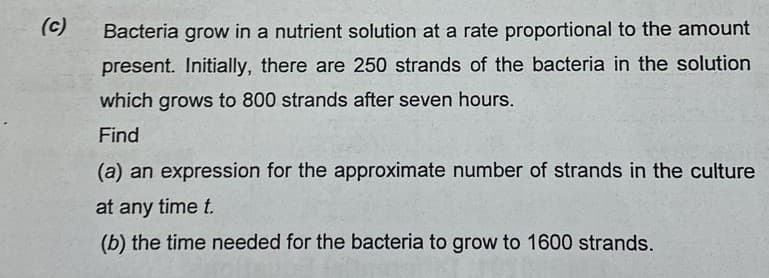 (c)
Bacteria grow in a nutrient solution at a rate proportional to the amount
present. Initially, there are 250 strands of the bacteria in the solution
which grows to 800 strands after seven hours.
Find
(a) an expression for the approximate number of strands in the culture
at any time t.
(b) the time needed for the bacteria to grow to 1600 strands.