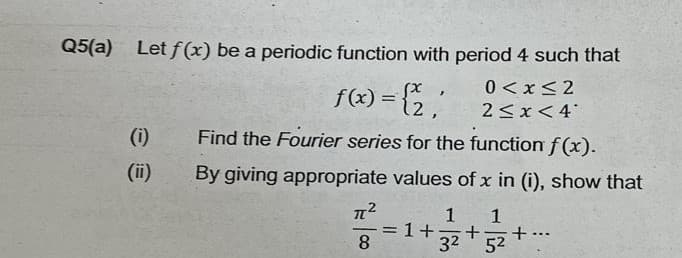 Q5(a) Let f(x) be a periodic function with period 4 such that
5x,
f(x) = {2,
0<x<2
2<x< 4*
12,
(1)
Find the Fourier series for the function f(x).
(ii)
By giving appropriate values of x in (i), show that
π[²
1 1
= 1 +- + +
8
3²
5²