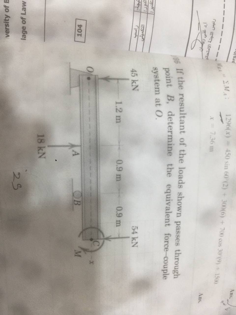 Ans,
1296(x) = 450 sin 60 (2) + 300(6) +700 cos 30 (9) + 1500
ersitu
EMA
MRA
X = 7.36 m
رئيس ال لجنة الامتحانو
Ans.
system at O.
نتيجة:
45 kN
54 kN
1.2 m
0.9 m-
0.9 m
104
OB
M
18 kN
lage of Law
25
versity of B
