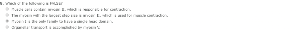 8. Which of the following is FALSE?
Muscle cells contain myosin II, which is responsible for contraction.
The myosin with the largest step size is myosin II, which is used for muscle contraction.
Myosin I is the only family to have a single head domain.
Organellar transport is accomplished by myosin V.