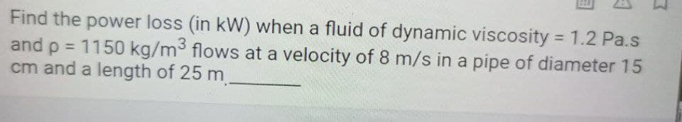 Find the power loss (in kW) when a fluid of dynamic viscosity = 1.2 Pa.s
and p = 1150 kg/m³ flows at a velocity of 8 m/s in a pipe of diameter 15
cm and a length of 25 m
%3D
%3D
