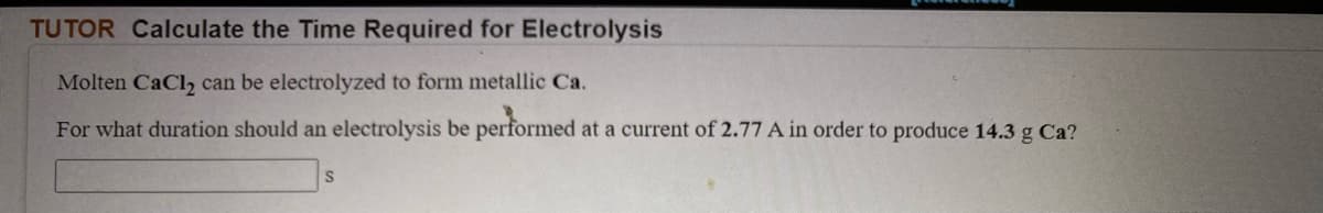 TUTOR Calculate the Time Required for Electrolysis
Molten CaCl, can be electrolyzed to form metallic Ca.
For what duration should an electrolysis be performed at a current of 2.77 A in order to produce 14.3 g Ca?
