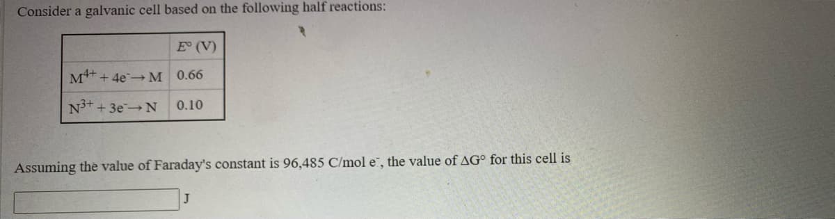 Consider a galvanic cell based on the following half reactions:
E (V)
M4+
+ 4e M 0.66
N3+
++3e N
0.10
Assuming the value of Faraday's constant is 96,485 C/mol e, the value of AG° for this cell is
J
