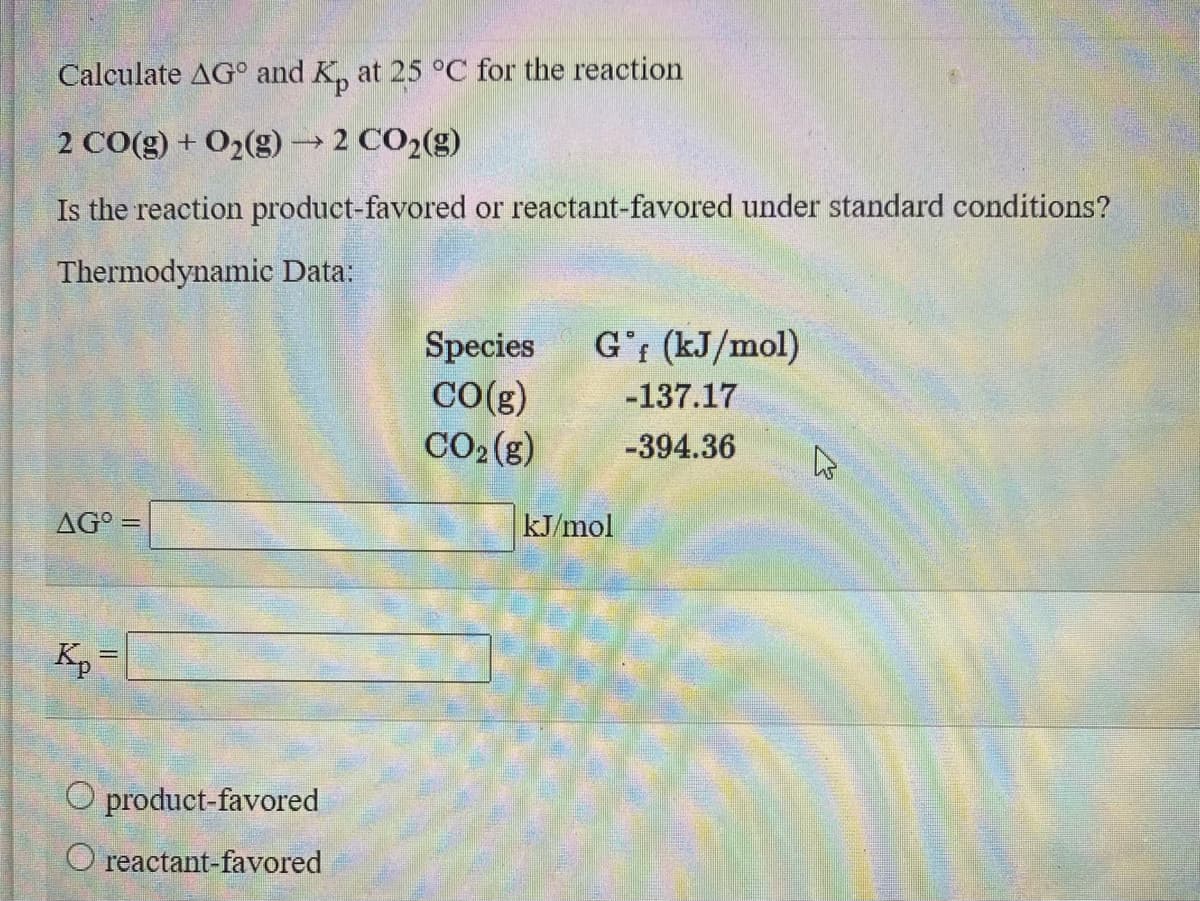 Calculate AG° and K, at 25 °C for the reaction
2 CO(g) + O2(g)→2 CO2(g)
Is the reaction product-favored or reactant-favored under standard conditions?
Thermodynamic Data:
G'r (kJ/mol)
Species
CO(g)
CO2(g)
-137.17
-394.36
AG° =
kJ/mol
K, =
O product-favored
O reactant-favored
