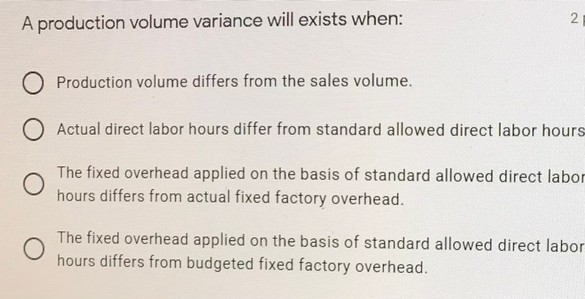 A production volume variance will exists when:
Production volume differs from the sales volume.
Actual direct labor hours differ from standard allowed direct labor hours
The fixed overhead applied on the basis of standard allowed direct labor
hours differs from actual fixed factory overhead.
The fixed overhead applied on the basis of standard allowed direct labor
hours differs from budgeted fixed factory overhead.
