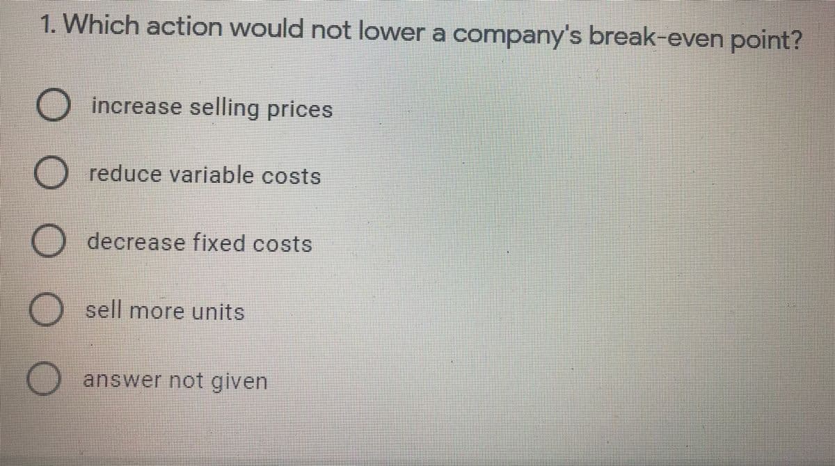 1. Which action would not lower a company's break-even point?
O increase selling prices
() reduce variable costs
() decrease fixed costs
) sell more units
O answer not given
O O O OO
