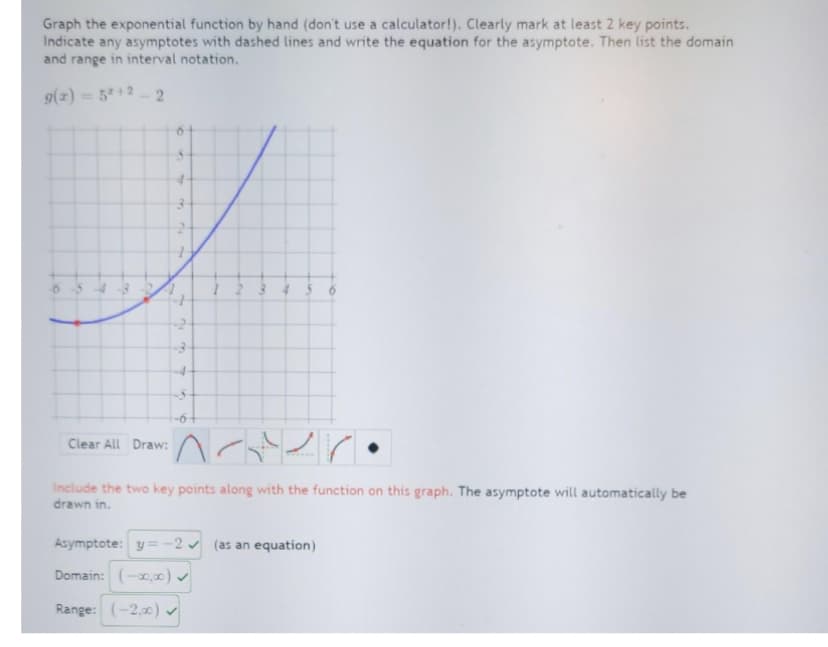 Graph the exponential function by hand (don't use a calculator!). Clearly mark at least 2 key points.
Indicate any asymptotes with dashed lines and write the equation for the asymptote. Then list the domain
and range in interval notation.
g(x) = 5*+2-2
-0
T
Clear All Draw:
FF
r
7
n
M
1
۸-۰۷
include the two key points along with the function on this graph. The asymptote will automatically be
drawn in.
Asymptote: y=-2 (as an equation)
Domain: (-00,00)✓
Range: (-2,00) ✔