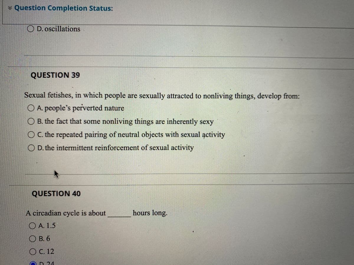 Question Completion Status:
O D. oscillations
QUESTION 39
Sexual fetishes, in which people are sexually attracted to nonliving things, develop from:
O A. people's perverted nature
O B. the fact that some nonliving things are inherently sexy
O C. the repeated pairing of neutral objects with sexual activity
O D. the intermittent reinforcement of sexual activity
QUESTION 40
A circadian cycle is about
hours long.
O A. 1.5
O B. 6
O C. 12
