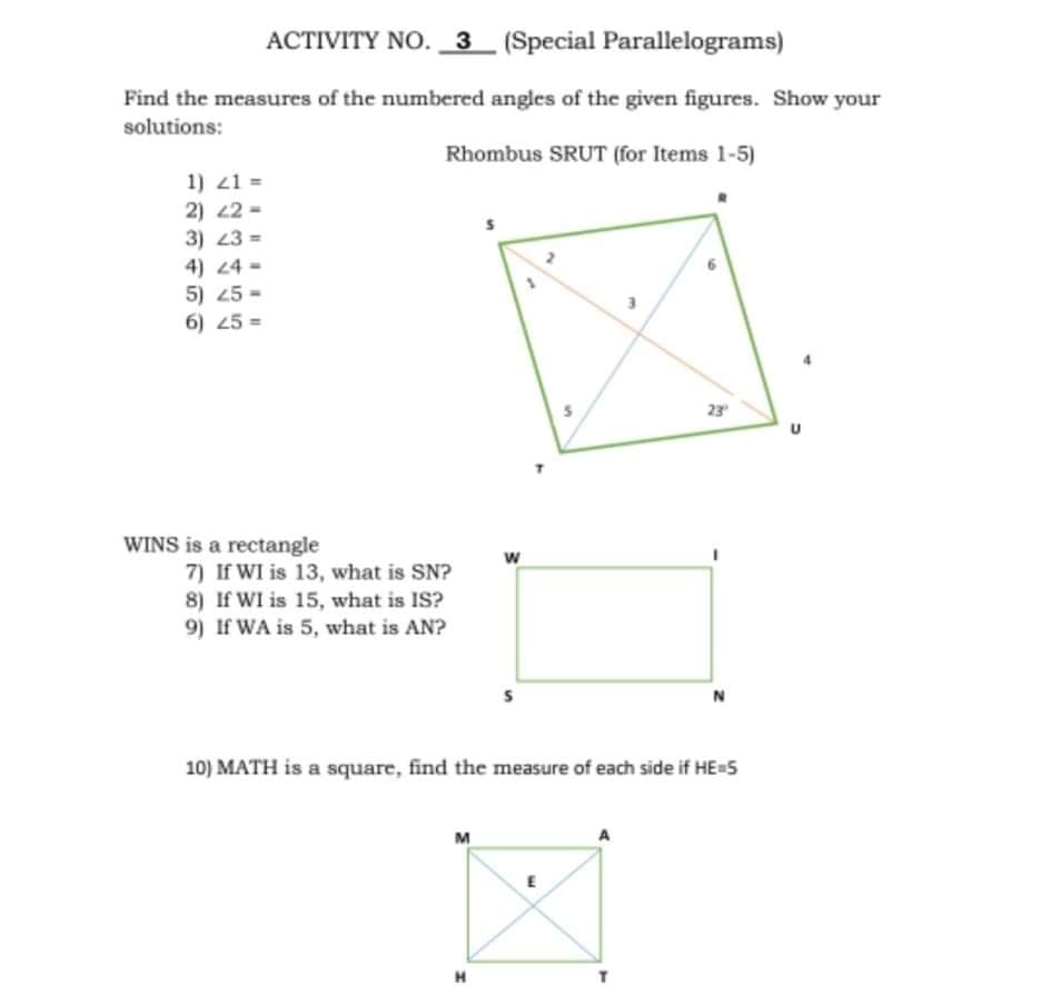 ACTIVITY NO. 3 (Special Parallelograms)
Find the measures of the numbered angles of the given figures. Show your
solutions:
Rhombus SRUT (for Items 1-5)
1) 21 =
2) 22 -
3) 23 =
4) 24 =
5) 25 =
6) 25 =
23
WINS is a rectangle
w
7) If WI is 13, what is SN?
8) If WI is 15, what is IS?
9) If WA is 5, what is AN?
10) MATH is a square, find the measure of each side if HE=5
M
H
5)
