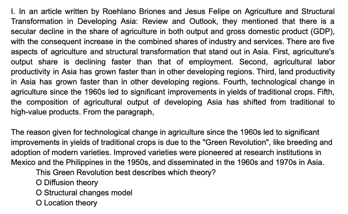 I. In an article written by Roehlano Briones and Jesus Felipe on Agriculture and Structural
Transformation in Developing Asia: Review and Outlook, they mentioned that there is a
secular decline in the share of agriculture in both output and gross domestic product (GDP),
with the consequent increase in the combined shares of industry and services. There are five
aspects of agriculture and structural transformation that stand out in Asia. First, agriculture's
output share is declining faster than that of employment. Second, agricultural labor
productivity in Asia has grown faster than in other developing regions. Third, land productivity
in Asia has grown faster than in other developing regions. Fourth, technological change in
agriculture since the 1960s led to significant improvements in yields of traditional crops. Fifth,
the composition of agricultural output of developing Asia has shifted from traditional to
high-value products. From the paragraph,
The reason given for technological change in agriculture since the 1960s led to significant
improvements in yields of traditional crops is due to the "Green Revolution", like breeding and
adoption of modern varieties. Improved varieties were pioneered at research institutions in
Mexico and the Philippines in the 1950s, and disseminated in the 1960s and 1970s in Asia.
This Green Revolution best describes which theory?
O Diffusion theory
O Structural changes model
O Location theory
