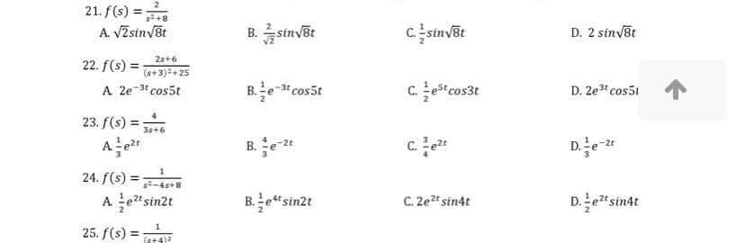 2
21. f(s) =;
A. VZsinyšt
s+8
B.sinvõt
csinvēt
D. 2 sinvst
25+6
22. f(s) =
(a+3)=+ 25
A 2e-3t cos5t
B.e- cos5t
Ccosst
D. 2e3 cos51
23. f(s) =;
3s+6
B. e 2t
De
24. f(s) =
A etsin2t
-4s+8
B.e“sinzt
C. 2et sin4t
De"sindt
25. f(s) =
fat4)

