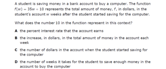 A student is saving money in a bank account to buy a computer. The function
f(w) = 35w + 10 represents the total amount of money, f , in dollars, in the
student's account w weeks after the student started saving for the computer.
What does the number 10 in the function represent in this context?
A the percent interest rate that the account earns
B the increase, in dollars, in the total amount of money in the account each
week
C the number of dollars in the account when the student started saving for
the computer
D the number of weeks it takes for the student to save enough money in the
account to buy the computer
