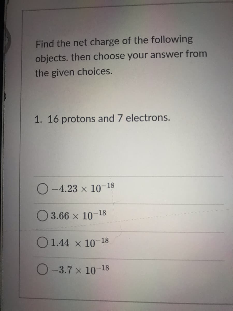 Find the net charge of the following
objects. then choose your answer from
the given choices.
1. 16 protons and 7 electrons.
O-4.23 x 10-18
O 3.66 x 10-18
O 1.44 x 10-18
O-3.7 x 10-18

