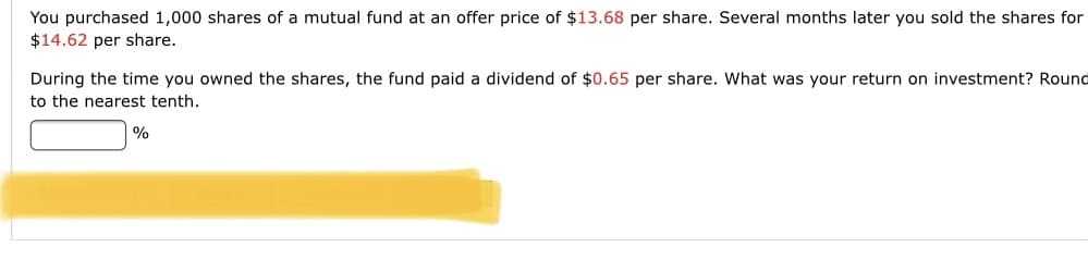 You purchased 1,000 shares of a mutual fund at an offer price of $13.68 per share. Several months later you sold the shares for
$14.62 per share.
During the time you owned the shares, the fund paid a dividend of $0.65 per share. What was your return on investment? Round
to the nearest tenth.
