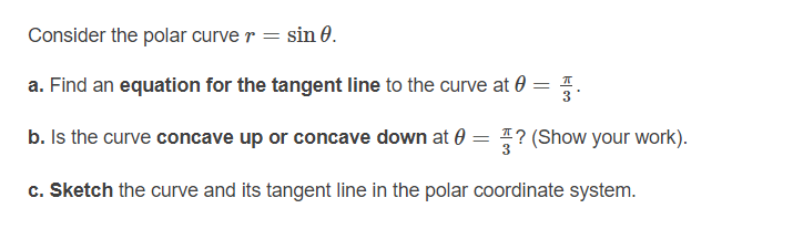 Consider the polar curve r = sin 0.
a. Find an equation for the tangent line to the curve at 0
%3D
b. Is the curve concave up or concave down at 0 = ? (Show your work).
c. Sketch the curve and its tangent line in the polar coordinate system.
||
