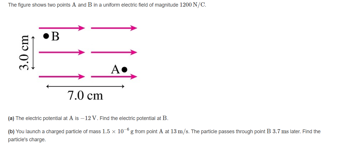 The figure shows two points A and B in a uniform electric field of magnitude 1200 N/C.
7.0 cm
(a) The electric potential at A is –12 V. Find the electric potential at B.
(b) You launch a charged particle of mass 1.5 × 10¬º g from point A at 13 m/s. The particle passes through point B 3.7 ms later. Find the
particle's charge.
3.0 cm
