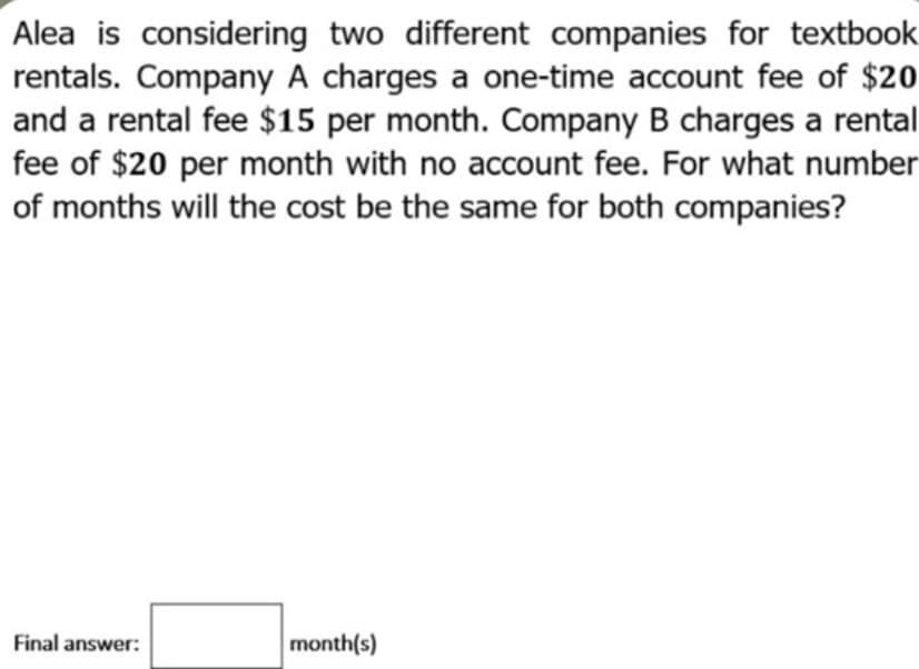 Alea is considering two different companies for textbook
rentals. Company A charges a one-time account fee of $20
and a rental fee $15 per month. Company B charges a rental
fee of $20 per month with no account fee. For what number
of months will the cost be the same for both companies?
Final answer:
month(s)
