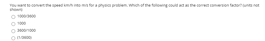 You want to convert the speed km/h into m/s for a physics problem. Which of the following could act as the correct conversion factor? (units not
shown)
O 1000/3600
O 1000
O 3600/1000
O (1/3600)
