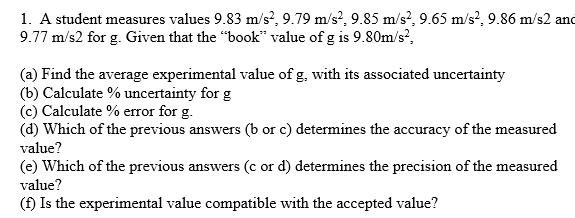 1. A student measures values 9.83 m/s?, 9.79 m/s?, 9.85 m/s?, 9.65 m/s?, 9.86 m/s2 and
9.77 m/s2 for g. Given that the "book" value of g is 9.80m/s?,
(a) Find the average experimental value of g, with its associated uncertainty
(b) Calculate % uncertainty for g
(c) Calculate % error for g.
(d) Which of the previous answers (b or c) determines the accuracy of the measured
value?
(e) Which of the previous answers (c or d) determines the precision of the measured
value?
(f) Is the experimental value compatible with the accepted value?

