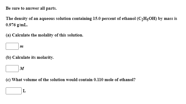 The density of an aqueous solution containing 15.0 percent of ethanol (C2H;OH) by mass is
0.976 g/mL.
(a) Calculate the molality of this solution.
m
(b) Calculate its molarity.
|M
(c) What volume of the solution would contain 0.110 mole of ethanol?
L
