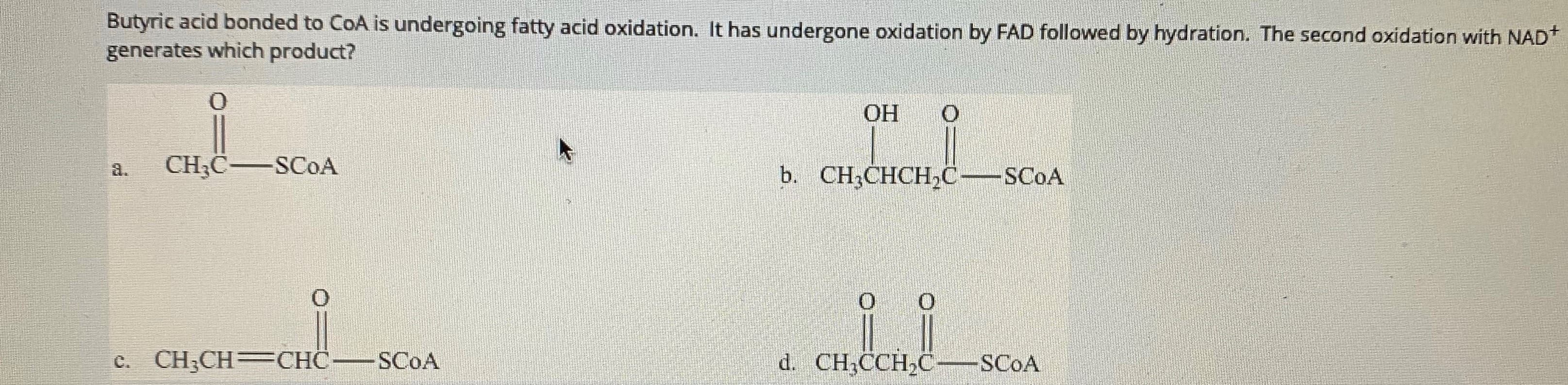 Butyric acid bonded to CoA is undergoing fatty acid oxidation. It has undergone oxidation by FAD followed by hydration. The second oxidation with NAD*
generates which product?
