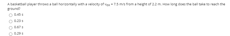 A basketball player throws a ball horizontally with a velocity of vox = 7.5 m/s from a height of 2.2 m. How long does the ball take to reach the
ground?
0.45 s
0.23 5
0.67 s
0.29 s
O O O
