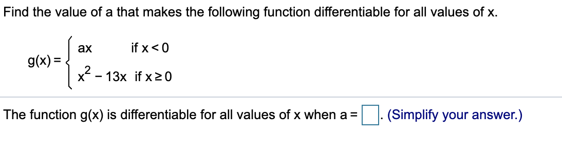 Find the value of a that makes the following function differentiable for all values of x.
ax
if x<0
g(x) =
%3D
x2 - 13x if x20
The function g(x) is differentiable for all values of x when a =
(Simplify your answer.)

