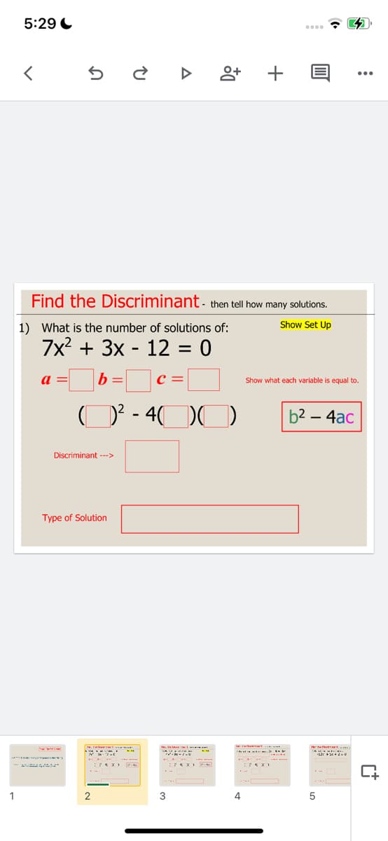 5:29 C
Find the Discriminant- then tell how many solutions.
Show Set Up
1) What is the number of solutions of:
7x? + 3x - 12 = 0
a =
b =
Show what each variable is equal to.
D? - 4(
b2 – 4ac
Discriminant -->
Type of Solution
1
2.
3
4
+
