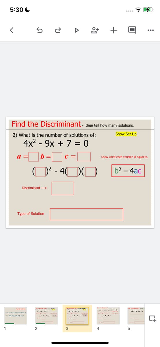 5:30 C
Find the Discriminant- then tell how many solutions.
2) What is the number of solutions of:
Show Set Up
4x? - 9x + 7 = 0
|b=_
a =
Show what each variable is equal to.
D' - 40
b2 – 4ac
Discriminant -->
Type of Solution
3
4
+
