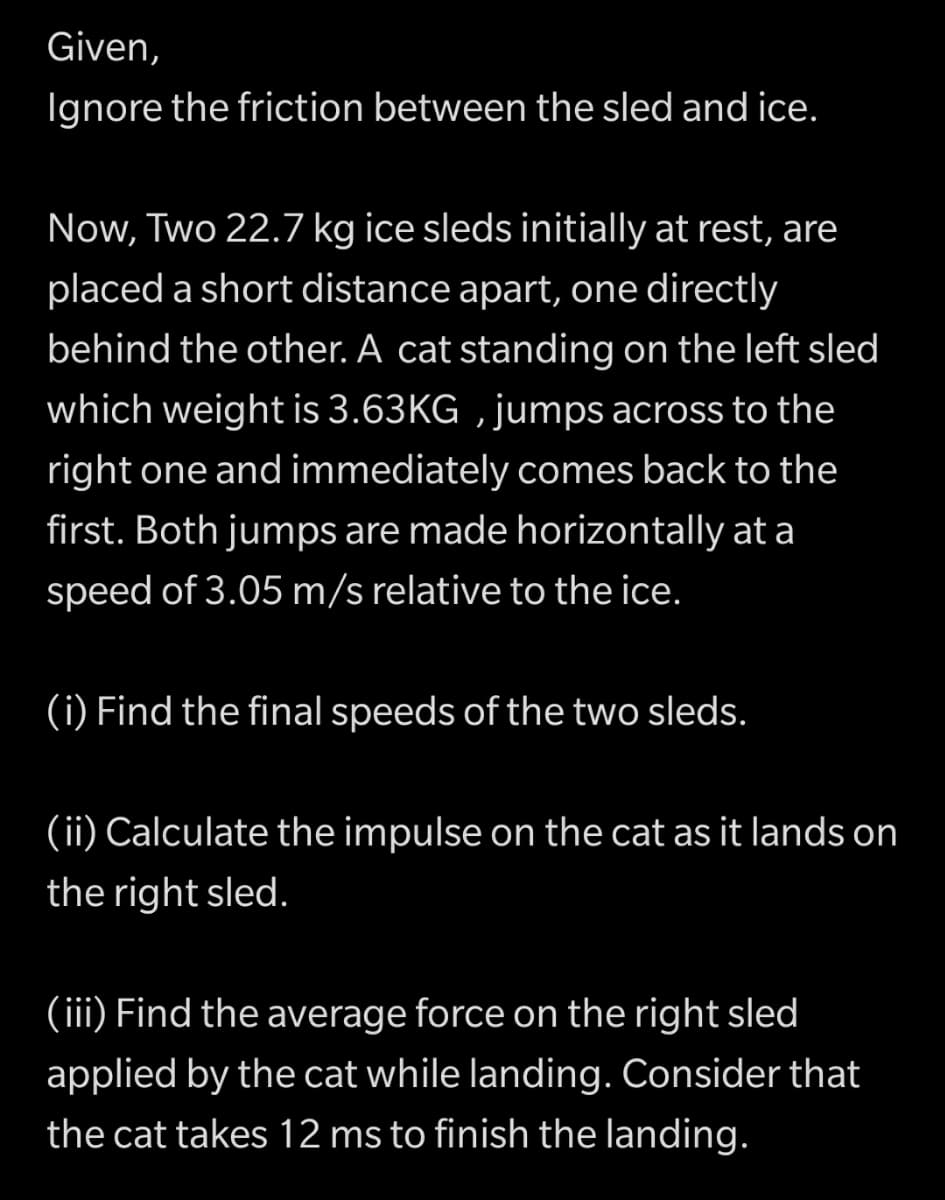 Given,
Ignore the friction between the sled and ice.
Now, Two 22.7 kg ice sleds initially at rest, are
placed a short distance apart, one directly
behind the other. A cat standing on the left sled
which weight is 3.63KG , jumps across to the
right one and immediately comes back to the
first. Both jumps are made horizontally at a
speed of 3.05 m/s relative to the ice.
(i) Find the final speeds of the two sleds.
(ii) Calculate the impulse on the cat as it lands on
the right sled.
(iii) Find the average force on the right sled
applied by the cat while landing. Consider that
the cat takes 12 ms to finish the landing.
