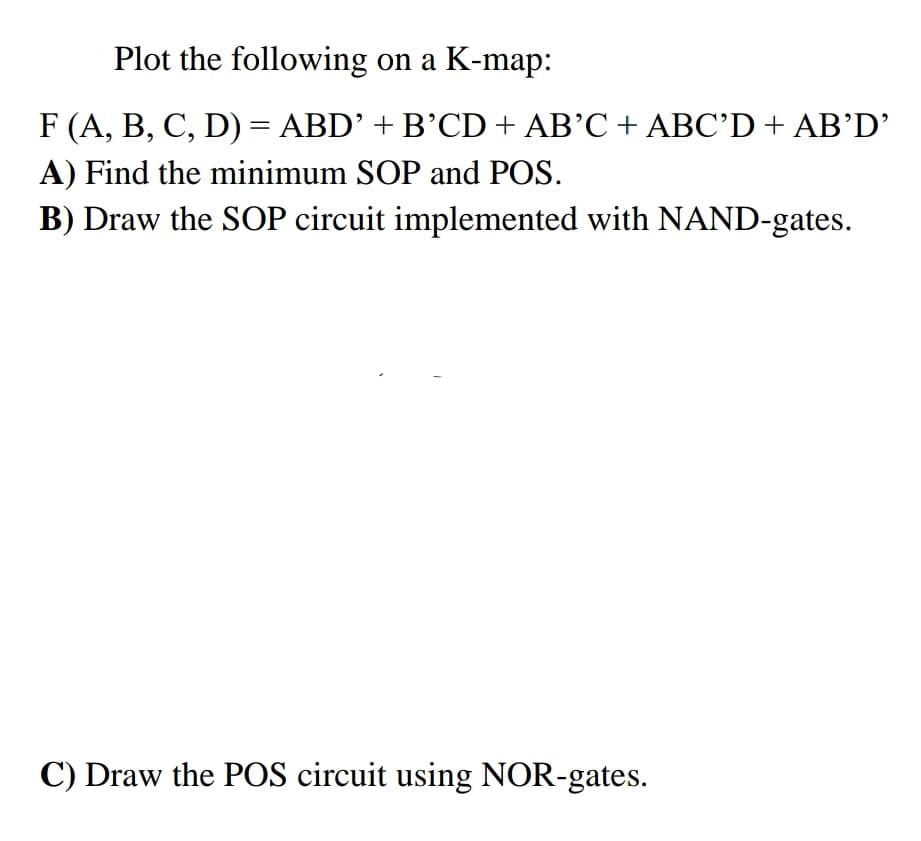 Plot the following on a K-map:
F (A, B, C, D) = ABD' + B'CD + AB’C + ABC'D + AB'D'
||
A) Find the minimum SOP and POS.
B) Draw the SOP circuit implemented with NAND-gates.
C) Draw the POS circuit using NOR-gates.

