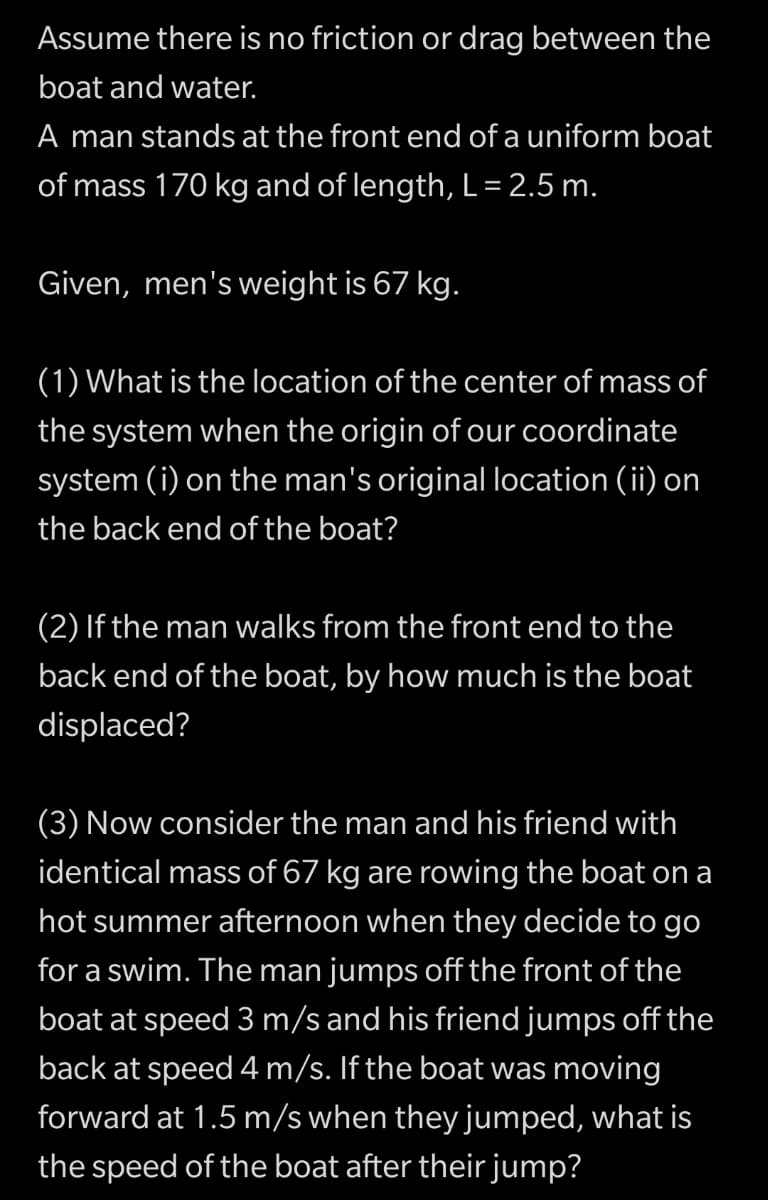 Assume there is no friction or drag between the
boat and water.
A man stands at the front end of a uniform boat
of mass 170 kg and of length, L= 2.5 m.
Given, men's weight is 67 kg.
(1) What is the location of the center of mass of
the system when the origin of our coordinate
system (i) on the man's original location (ii) on
the back end of the boat?
(2) If the man walks from the front end to the
back end of the boat, by how much is the boat
displaced?
(3) Now consider the man and his friend with
identical mass of 67 kg are rowing the boat on a
hot summer afternoon when they decide to go
for a swim. The man jumps off the front of the
boat at speed 3 m/s and his friend jumps off the
back at speed 4 m/s. If the boat was moving
forward at 1.5 m/s when they jumped, what is
the speed of the boat after their jump?
