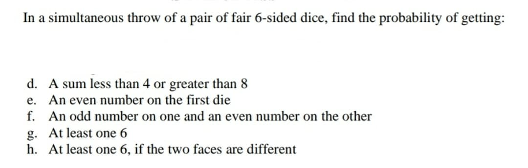 In a simultaneous throw of a pair of fair 6-sided dice, find the probability of getting:
d. A sum less than 4 or greater than 8
e. An even number on the first die
f. An odd number on one and an even number on the other
g. At least one 6
h. At least one 6, if the two faces are different
