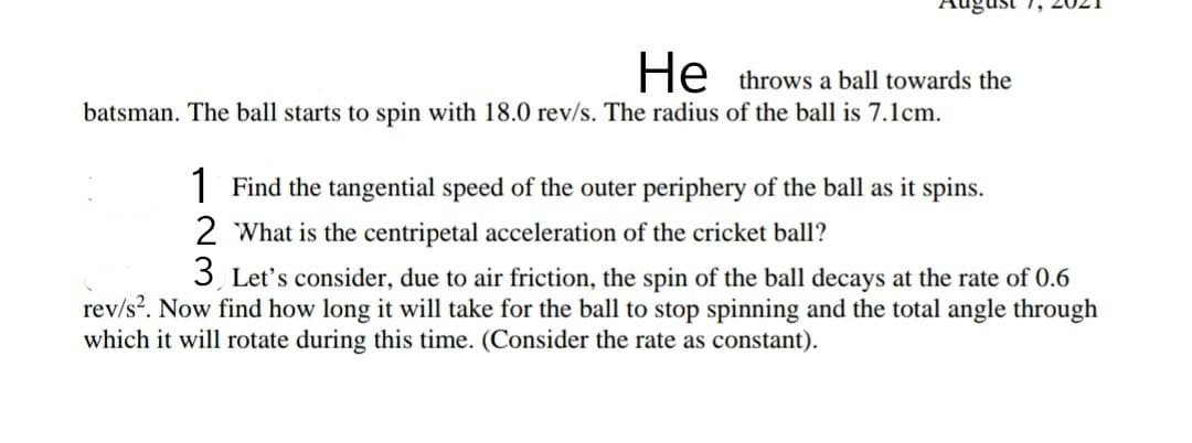 August 1,
He throws a ball towards the
batsman. The ball starts to spin with 18.0 rev/s. The radius of the ball is 7.lcm.
1 Find the tangential speed of the outer periphery of the ball as it spins.
2 What is the centripetal acceleration of the cricket ball?
3, Let's consider, due to air friction, the spin of the ball decays at the rate of 0.6
rev/s?. Now find how long it will take for the ball to stop spinning and the total angle through
which it will rotate during this time. (Consider the rate as constant).
