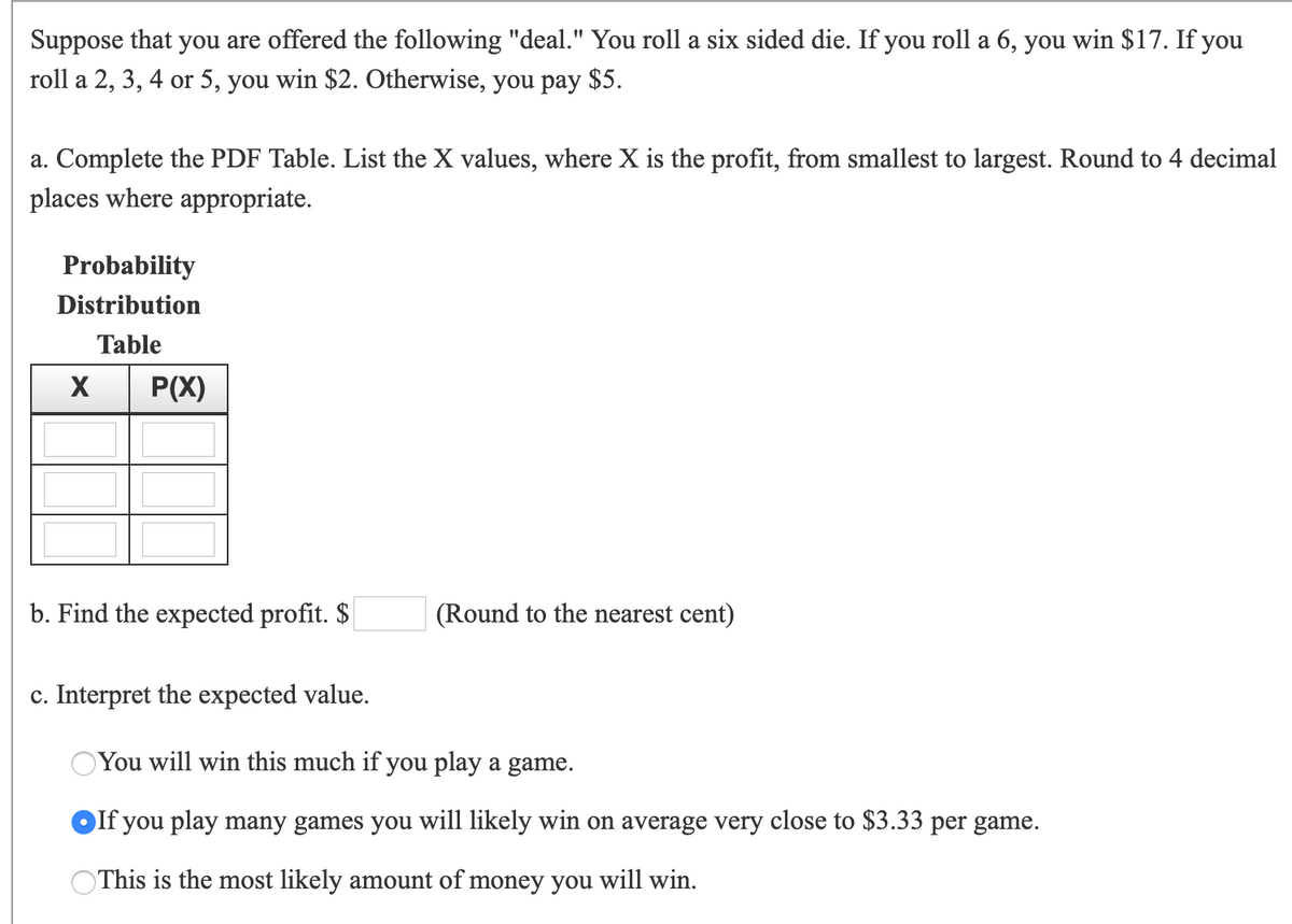 Suppose that you are offered the following "deal." You roll a six sided die. If you roll a 6, you win $17. If you
roll a 2, 3, 4 or 5, you win $2. Otherwise, you pay $5.
a. Complete the PDF Table. List the X values, where X is the profit, from smallest to largest. Round to 4 decimal
places where appropriate.
Probability
Distribution
Table
P(X)
b. Find the expected profit. $
(Round to the nearest cent)
c. Interpret the expected value.
You will win this much if you play a game.
If you play many games you will likely win on average very close to $3.33 per game.
OThis is the most likely amount of money you will win.
