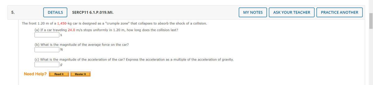 5.
DETAILS
SERCP11 6.1.P.019.MI.
MY NOTES
ASK YOUR TEACHER
PRACTICE ANOTHER
The front 1.20 m of a 1,450-kg car is designed as a "crumple zone" that collapses to absorb the shock of a collision.
(a) If a car traveling 24.0 m/s stops uniformly in 1.20 m, how long does the collision last?
(b) What is the magnitude of the average force on the car?
(c) What is the magnitude of the acceleration of the car? Express the acceleration as a multiple of the acceleration of gravity.
Need Help?
Read It
Master It
