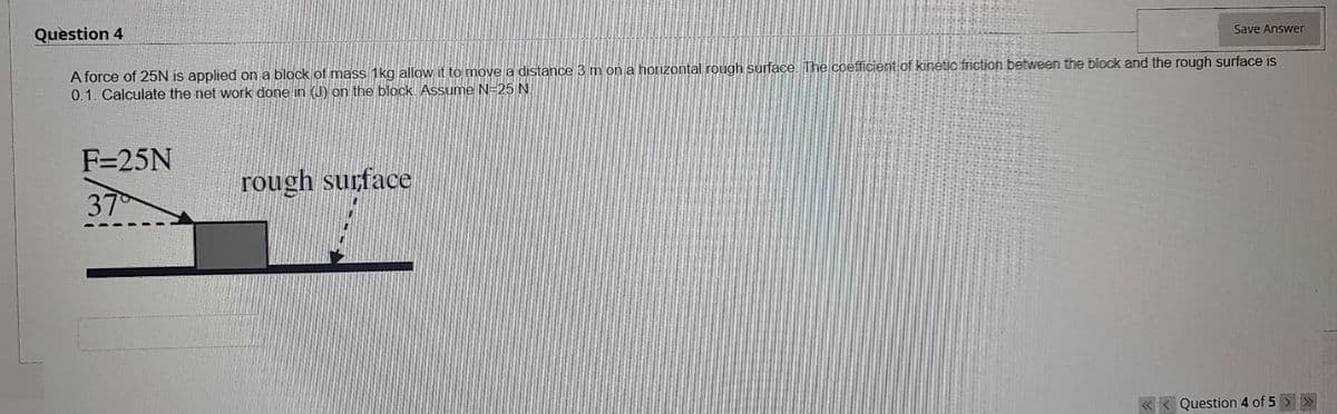 Save Answer
Question 4
A force of 25N is applied on a block of mass 1kg allow it to move a distance 3 m on a horizontal rough surface. The coefficient of kinetic friction between the block and the rough surface is
0.1. Calculate the net work done in (J) on the block. Assume N=25 N.
F=25N
rough surface
37
«< Question 4 of 5 >
