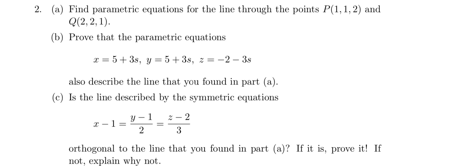 2. (a) Find parametric equations for the line through the points P(1,1,2) and
Q(2, 2, 1).
(b) Prove that the parametric equations
x = 5+ 3s, y = 5+3s, z =
Е —2 — 3s
also describe the line that you found in part (a).
(c) Is the line described by the symmetric equations
z – 2
у — 1
x – 1 =
2
|
3
orthogonal to the line that you found in part (a)? If it is, prove it! If
not, explain why not.
