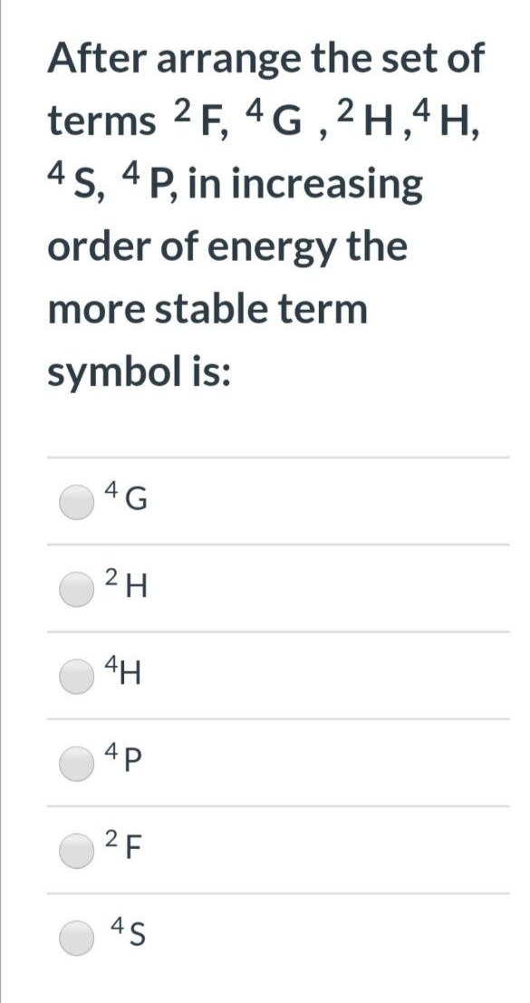 After arrange the set of
terms 2 F, 4G , 2 H,4H,
4 s, 4 P, in increasing
order of energy the
more stable term
symbol is:
4G
2H
4H
4P
2 F
4S

