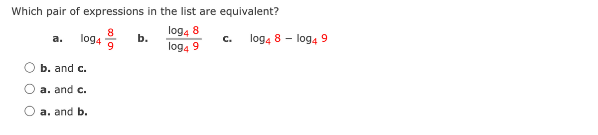 Which pair of expressions in the list are equivalent?
8
log4
9.
log4 8
log4 9
а.
b.
C.
log4 8 – log4 9
b. and c.
a. and c.
a. and b.
