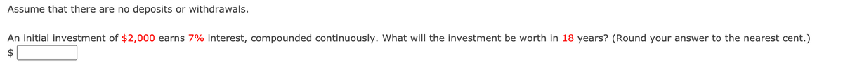 Assume that there are no deposits or withdrawals.
An initial investment of $2,000 earns 7% interest, compounded continuously. What will the investment be worth in 18 years? (Round your answer to the nearest cent.)
