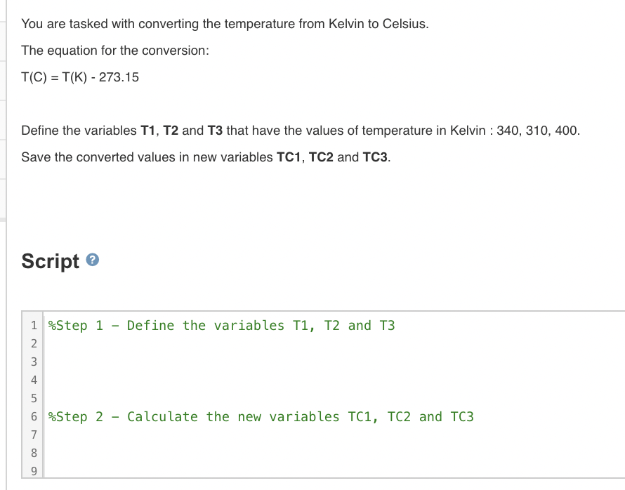 You are tasked with converting the temperature from Kelvin to Celsius.
The equation for the conversion:
T(C) = T(K) - 273.15
Define the variables T1, T2 and T3 that have the values of temperature in Kelvin : 340, 310, 400.
Save the converted values in new variables TC1, TC2 and TC3.
Script e
1
%Step 1 -
Define the variables T1, T2 and T3
2
3
4
5
6 %Step 2
Calculate the new variables TC1, TC2 and TC3
7
8
9.
