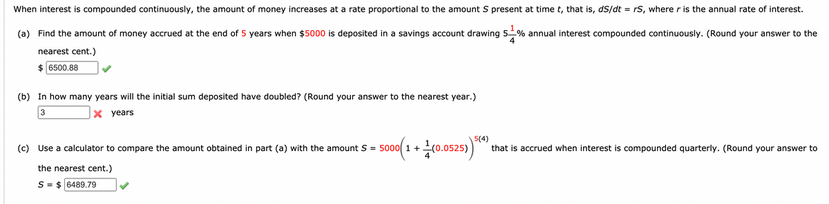When interest is compounded continuously, the amount of money increases at a rate proportional to the amount S present at time t, that is, dS/dt = rS, where r is the annual rate of interest.
1
(a) Find the amount of money accrued at the end of 5 years when $5000 is deposited in a savings account drawing 5% annual interest compounded continuously. (Round your answer to the
4
nearest cent.)
6500.88
(b) In how many years will the initial sum deposited have doubled? (Round your answer to the nearest year.)
3
X years
(c) Use a calculator to compare the amount obtained in part (a) with the amount S = 5000 1 + (0.0525)
5(4)
that is accrued when interest is compounded quarterly. (Round your answer to
the nearest cent.)
S = $ 6489.79

