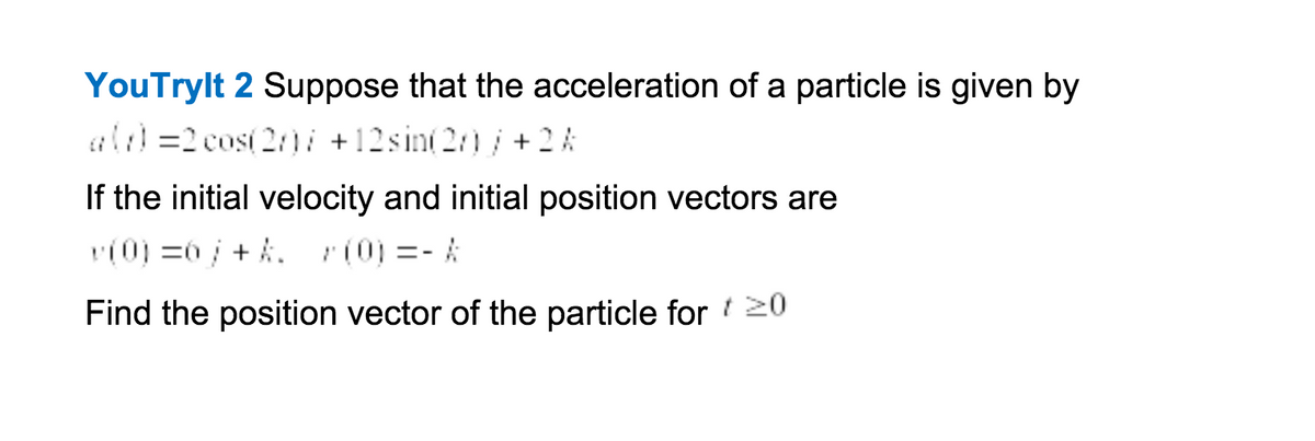 YouTrylt 2 Suppose that the acceleration of a particle is given by
al =2 cos( 2/)i +12sin(2)/+ 2 A
If the initial velocity and initial position vectors are
(0) =0 + A. r(0) =- A
Find the position vector of the particle for 20
