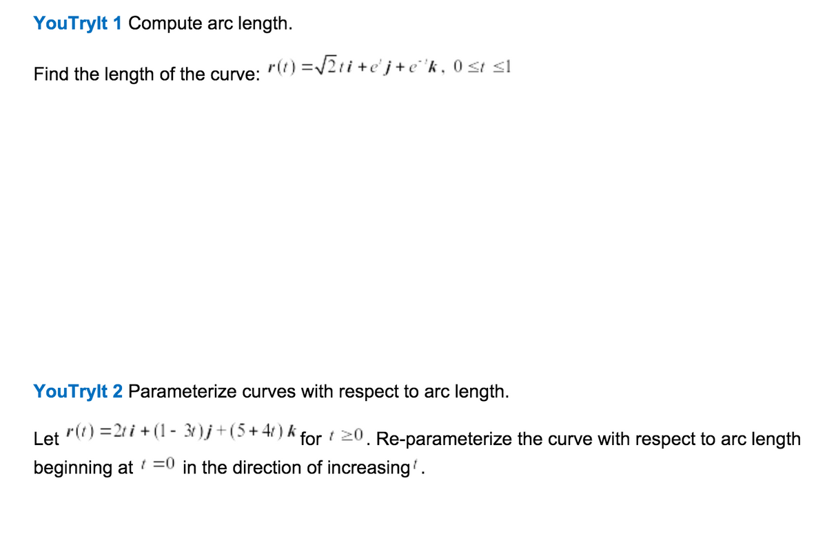 YouTrylt 1 Compute arc length.
r(t) =2ti+e'j+e 'k , 0 st sl
Find the length of the curve:
YouTrylt 2 Parameterize curves with respect to arc length.
r(t) =2t i + (1- 3)j+(5+41) k for 20. Re-parameterize the curve with respect to arc length
Let
beginning at =0 in the direction of increasing'.

