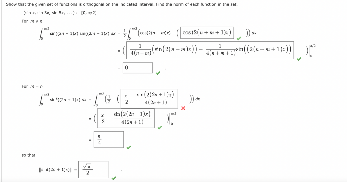 Show that the given set of functions is orthogonal on the indicated interval. Find the norm of each function in the set.
{sin x, sin 3x, sin 5x, ...}; [0, a/2]
For m # n
T/2
T/2
cos(2(n – m)x) - (
cos (2(n + m + 1)x)
sin((2n + 1)x) sin((2m + 1)x) dx =
dx
1
1
| T/2
sin(2(n –
m)x)) –
sin((2(n+ m+ 1)x))
4(п — т.
4(n + m + 1)
For m = n
sin (2(2n +1)x)
4(2n + 1)
T/2
T/2
| sin?((2n + 1)x) dx
%3D
dx
2
sin (2(2n + 1)x)
4(2n + 1)
| T/2
2
4
so that
||sin((2n + 1)x)|| =
2
II
