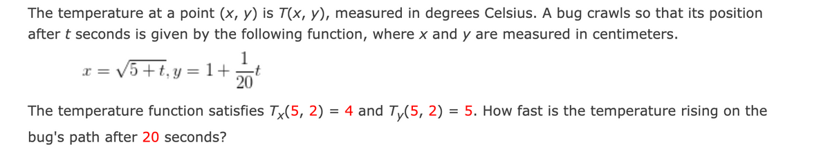 The temperature at a point (x, y) is T(x, y), measured in degrees Celsius. A bug crawls so that its position
after t seconds is given by the following function, where x and y are measured in centimeters.
1
x = V5 + t, y = 1+
20
The temperature function satisfies Tx(5, 2) = 4 and Ty(5, 2) = 5. How fast is the temperature rising on the
bug's path after 20 seconds?
