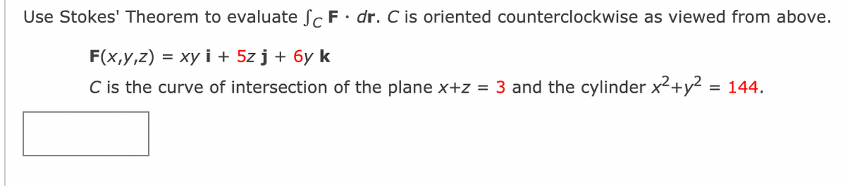 Use Stokes' Theorem to evaluate Sc F• dr. C is oriented counterclockwise as viewed from above.
F(x,y,z) = xy i + 5z j + 6y k
C is the curve of intersection of the plane x+z = 3 and the cylinder x²+y² = 144.
