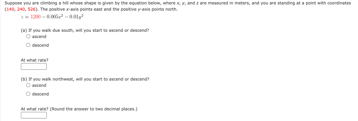 Suppose you are climbing a hill whose shape is given by the equation below, where x, y, and z are measured in meters, and you are standing at a point with coordinates
(140, 240, 526). The positive x-axis points east and the positive y-axis points north.
: = 1200 – 0.0052 – 0.01y?
(a) If you walk due south, will you start to ascend or descend?
ascend
descend
At what rate?
(b) If you walk northwest, will you start to ascend or descend?
O ascend
descend
At what rate? (Round the answer to two decimal places.)
