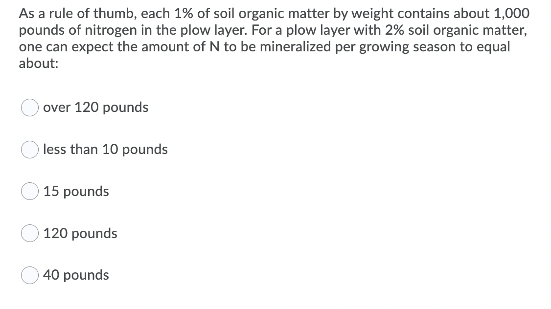 As a rule of thumb, each 1% of soil organic matter by weight contains about 1,000
pounds of nitrogen in the plow layer. For a plow layer with 2% soil organic matter,
one can expect the amount of N to be mineralized per growing season to equal
about:
over 120 pounds
less than 10 pounds
15 pounds
120 pounds
40 pounds
